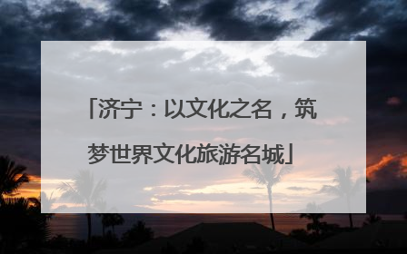 济宁：以文化之名，筑梦世界文化旅游名城
